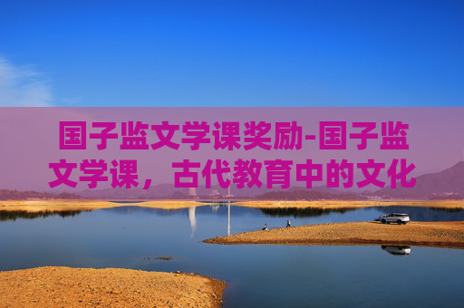 国子监文学课奖励-国子监文学课，古代教育中的文化传承与现代启示