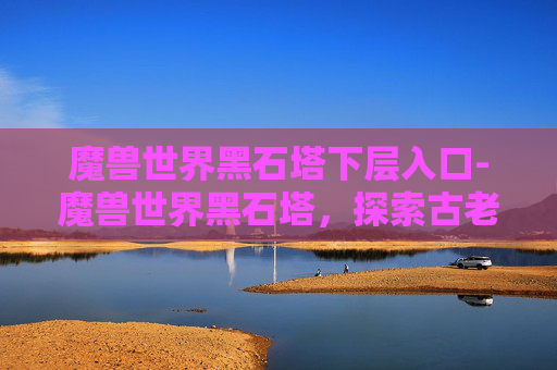 魔兽世界黑石塔下层入口-魔兽世界黑石塔，探索古老遗迹的奥秘