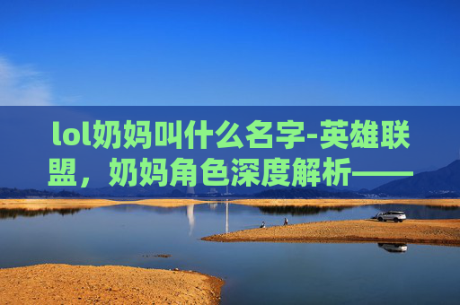 lol奶妈叫什么名字-英雄联盟，奶妈角色深度解析——游戏中的守护者