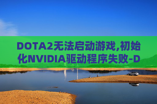 DOTA2无法启动游戏,初始化NVIDIA驱动程序失败-Dota 2启动失败的常见原因及解决策略