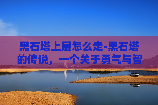 黑石塔上层怎么走-黑石塔的传说,一个关于勇气与智慧的故事 黑石塔上层怎么走-黑石塔的传说,一个关于勇气与智慧的故事