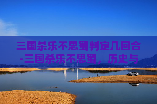 三国杀乐不思蜀判定几回合-三国杀乐不思蜀，历史与策略的完美结合