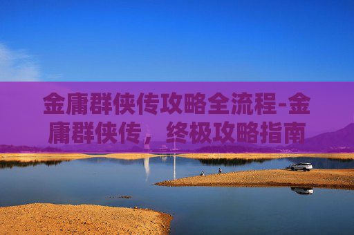 金庸群侠传攻略全流程-金庸群侠传，终极攻略指南