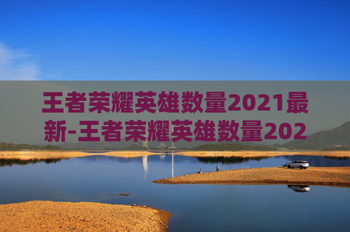 王者荣耀英雄数量2021最新-王者荣耀英雄数量2021