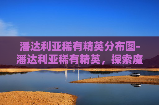 潘达利亚稀有精英分布图-潘达利亚稀有精英，探索魔兽世界中的隐秘宝藏