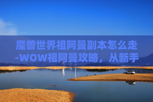 魔兽世界祖阿曼副本怎么走-WOW祖阿曼攻略，从新手到高手的全面指南