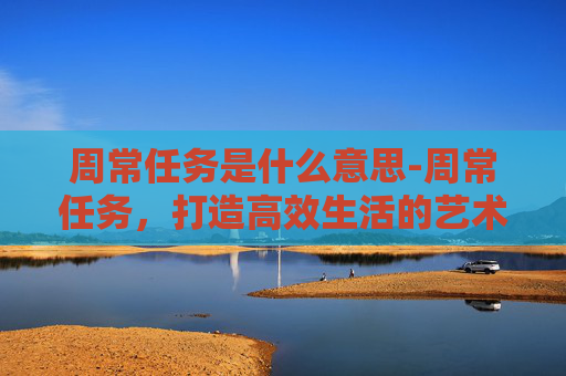 周常任务是什么意思-周常任务，打造高效生活的艺术