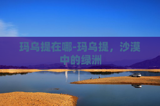 玛乌提在哪-玛乌提,沙漠中的绿洲 玛乌提在哪-玛乌提,沙漠中的绿洲