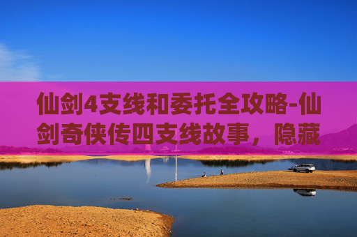 仙剑4支线和委托全攻略-仙剑奇侠传四支线故事，隐藏的真相与未竟的情缘