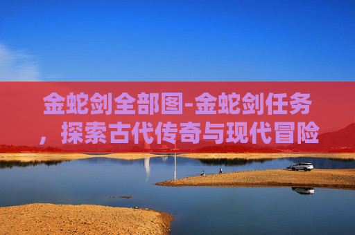 金蛇剑全部图-金蛇剑任务，探索古代传奇与现代冒险的完美融合