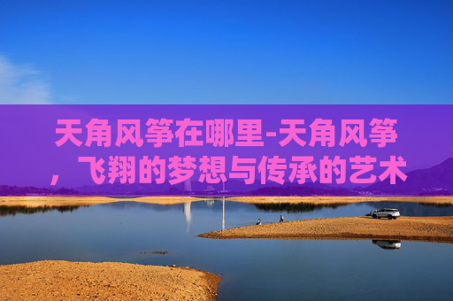 天角风筝在哪里-天角风筝，飞翔的梦想与传承的艺术