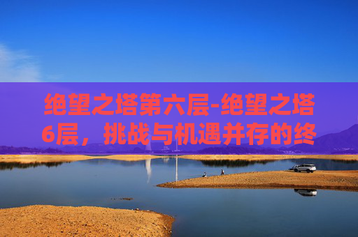 绝望之塔第六层-绝望之塔6层，挑战与机遇并存的终极关卡
