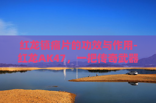 红龙镇痛片的功效与作用-红龙AK47，一把传奇武器的现代演绎