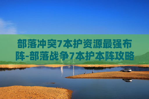 部落冲突7本护资源最强布阵-部落战争7本护本阵攻略，如何有效保护你的部落免受攻击