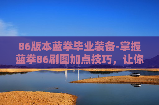 86版本蓝拳毕业装备-掌握蓝拳86刷图加点技巧，让你在地下城与勇士中轻松取胜