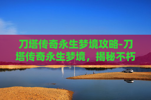刀塔传奇永生梦境攻略-刀塔传奇永生梦境，揭秘不朽传说的奥秘