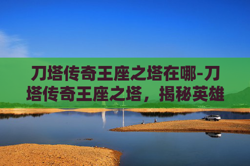 刀塔传奇王座之塔在哪-刀塔传奇王座之塔，揭秘英雄的终极挑战