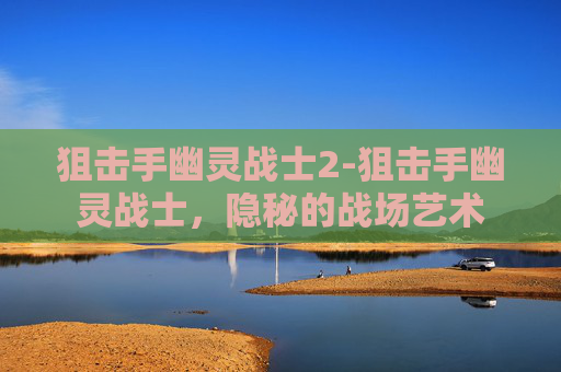 狙击手幽灵战士2-狙击手幽灵战士，隐秘的战场艺术