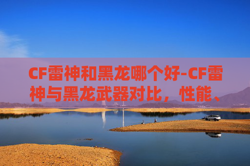 CF雷神和黑龙哪个好-CF雷神与黑龙武器对比，性能、价格与实战体验
