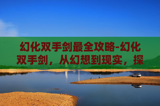 幻化双手剑最全攻略-幻化双手剑,从幻想到现实,探索其背后的科技与文化 幻化双手剑最全攻略-幻化双手剑,从幻想到现实,探索其背后的科技与文化