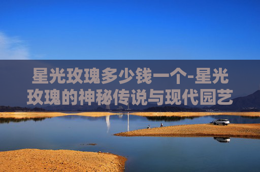 星光玫瑰多少钱一个-星光玫瑰的神秘传说与现代园艺艺术 星光玫瑰多少钱一个-星光玫瑰的神秘传说与现代园艺艺术
