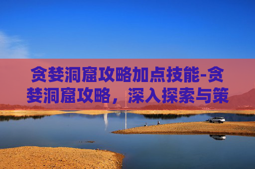 贪婪洞窟攻略加点技能-贪婪洞窟攻略，深入探索与策略指南