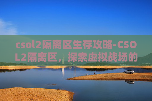 csol2隔离区生存攻略-CSOL2隔离区，探索虚拟战场的神秘角落