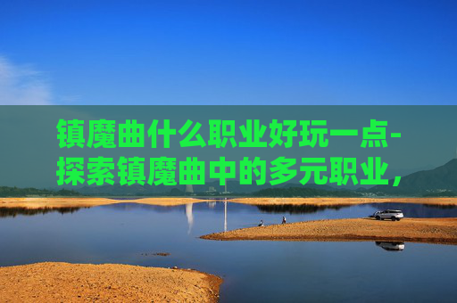 镇魔曲什么职业好玩一点-探索镇魔曲中的多元职业，找到你的游戏乐趣