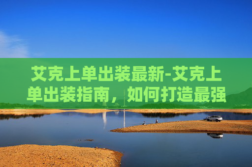 艾克上单出装最新-艾克上单出装指南，如何打造最强上单英雄