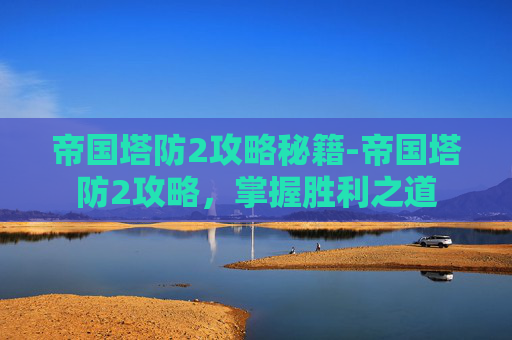 帝国塔防2攻略秘籍-帝国塔防2攻略，掌握胜利之道