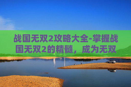 战国无双2攻略大全-掌握战国无双2的精髓，成为无双战场上的传奇玩家