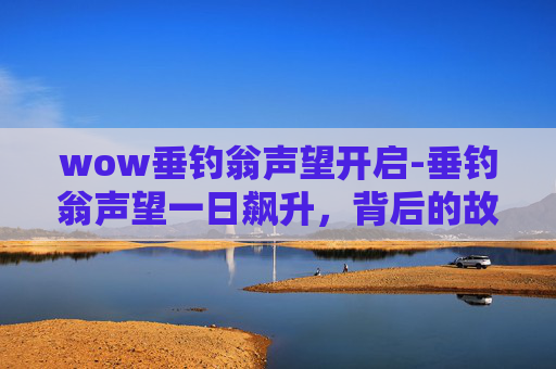 wow垂钓翁声望开启-垂钓翁声望一日飙升,背后的故事与启示 wow垂钓翁声望开启-垂钓翁声望一日飙升,背后的故事与启示