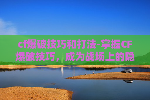 cf爆破技巧和打法-掌握CF爆破技巧，成为战场上的隐形杀手