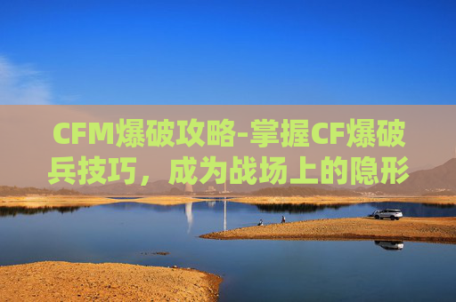 CFM爆破攻略-掌握CF爆破兵技巧，成为战场上的隐形杀手