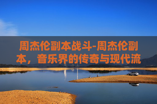 周杰伦副本战斗-周杰伦副本,音乐界的传奇与现代流行文化的融合 周杰伦副本战斗-周杰伦副本,音乐界的传奇与现代流行文化的融合