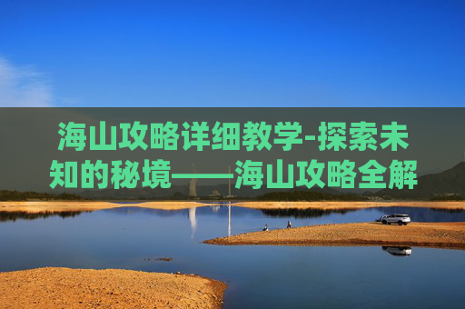 海山攻略详细教学-探索未知的秘境——海山攻略全解析