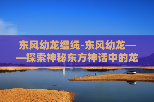 东风幼龙缰绳-东风幼龙——探索神秘东方神话中的龙族