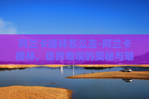 阿兰卡峰林怎么去-阿兰卡峰林,自然奇观的奥秘与魅力 阿兰卡峰林怎么去-阿兰卡峰林,自然奇观的奥秘与魅力