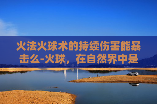 火法火球术的持续伤害能暴击么-火球，在自然界中是一种常见的现象，它是由高温的气体或物质迅速膨胀而形成的。而在火法冶金中，火球则是一种特殊的冶炼过程，它利用高温火焰来熔化和精炼金属。本文将介绍火法中的火球技术及其应用