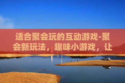 适合聚会玩的互动游戏-聚会新玩法，趣味小游戏，让欢乐升级！