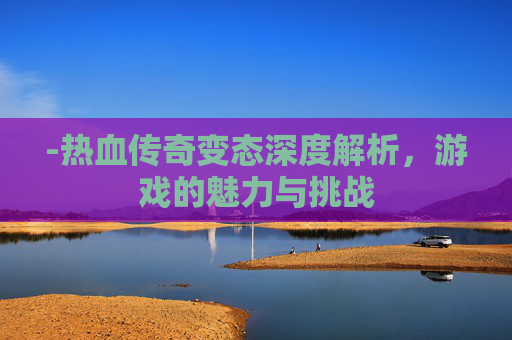 -热血传奇变态深度解析，游戏的魅力与挑战