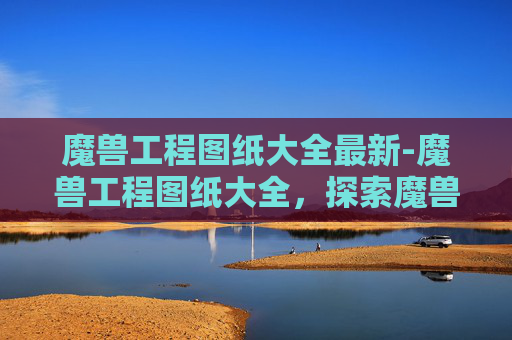魔兽工程图纸大全最新-魔兽工程图纸大全，探索魔兽世界中隐藏的宝藏