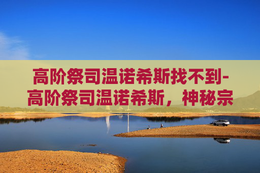 高阶祭司温诺希斯找不到-高阶祭司温诺希斯，神秘宗教的守护者与权力的象征