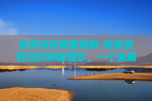 鲁克玛在哪里刷新-探索鲁克玛的神秘面纱，一个未解之谜