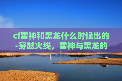 cf雷神和黑龙什么时候出的-穿越火线，雷神与黑龙的对决——一场虚拟战场上的史诗级较量
