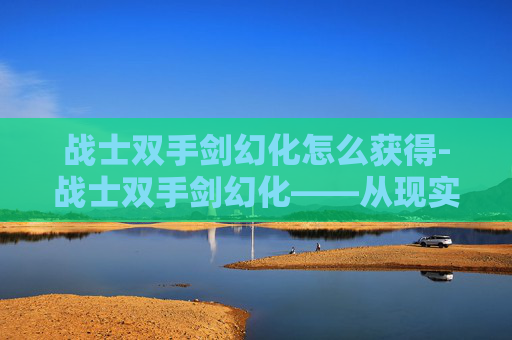 战士双手剑幻化怎么获得-战士双手剑幻化——从现实到幻想的剑术艺术