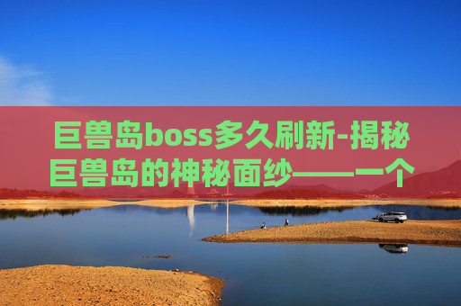 巨兽岛boss多久刷新-揭秘巨兽岛的神秘面纱——一个关于未知生物与自然奇观的奇幻之旅