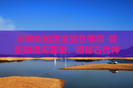 翡翠始祖龙宝宝在哪抓-翡翠始祖龙宝宝，揭秘古代神话中的神秘生物