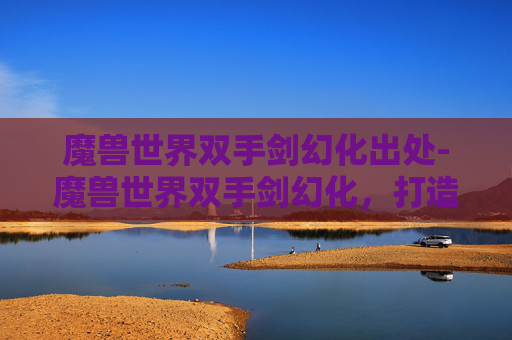 魔兽世界双手剑幻化出处-魔兽世界双手剑幻化,打造个性化战斗装备的艺术 魔兽世界双手剑幻化出处-魔兽世界双手剑幻化,打造个性化战斗装备的艺术