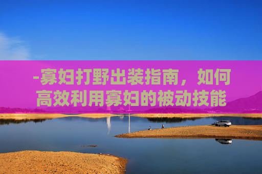 -寡妇打野出装指南，如何高效利用寡妇的被动技能